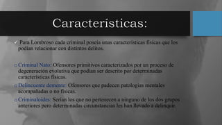  Para Lombroso cada criminal poseía unas características físicas que los
podían relacionar con distintos delitos.
oCriminal Nato: Ofensores primitivos caracterizados por un proceso de
degeneración evolutiva que podían ser descrito por determinadas
características físicas.
oDelincuente demente: Ofensores que padecen patologías mentales
acompañadas o no físicas.
oCriminaloides: Serían los que no pertenecen a ninguno de los dos grupos
anteriores pero determinadas circunstancias les han llevado a delinquir.
 