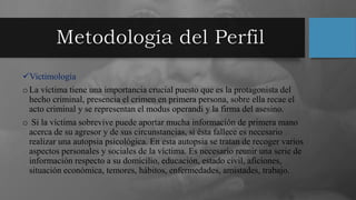 Victimología
oLa víctima tiene una importancia crucial puesto que es la protagonista del
hecho criminal, presencia el crimen en primera persona, sobre ella recae el
acto criminal y se representan el modus operandi y la firma del asesino.
o Si la víctima sobrevive puede aportar mucha información de primera mano
acerca de su agresor y de sus circunstancias, si ésta fallece es necesario
realizar una autopsia psicológica. En esta autopsia se tratan de recoger varios
aspectos personales y sociales de la víctima. Es necesario reunir una serie de
información respecto a su domicilio, educación, estado civil, aficiones,
situación económica, temores, hábitos, enfermedades, amistades, trabajo.
 