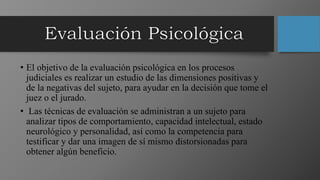 • El objetivo de la evaluación psicológica en los procesos
judiciales es realizar un estudio de las dimensiones positivas y
de la negativas del sujeto, para ayudar en la decisión que tome el
juez o el jurado.
• Las técnicas de evaluación se administran a un sujeto para
analizar tipos de comportamiento, capacidad intelectual, estado
neurológico y personalidad, así como la competencia para
testificar y dar una imagen de sí mismo distorsionadas para
obtener algún beneficio.
 