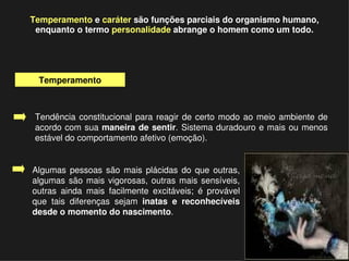 Temperamento e caráter são funções parciais do organismo humano, 
     enquanto o termo personalidade abrange o homem como um todo.




      Temperamento



     Tendência  constitucional  para  reagir  de  certo  modo  ao  meio  ambiente  de 
     acordo  com  sua maneira  de sentir. Sistema duradouro e mais ou menos 
     estável do comportamento afetivo (emoção).


    Algumas  pessoas  são  mais  plácidas  do  que  outras, 
    algumas  são  mais  vigorosas,  outras  mais  sensíveis, 
    outras  ainda  mais  facilmente  excitáveis;  é  provável 
    que  tais  diferenças  sejam  inatas  e  reconhecíveis 
    desde o momento do nascimento. 


                                            
 