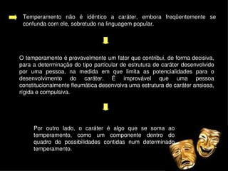 Temperamento  não  é  idêntico  a  caráter,  embora  freqüentemente  se 
     confunda com ele, sobretudo na linguagem popular. 




    O temperamento é provavelmente um fator que contribui, de forma decisiva, 
    para a determinação do tipo particular de estrutura de caráter desenvolvido 
    por  uma  pessoa,  na  medida  em  que  limita  as  potencialidades  para  o 
    desenvolvimento  do  caráter.  É  improvável  que  uma  pessoa 
    constitucionalmente fleumática desenvolva uma estrutura de caráter ansiosa, 
    rígida e compulsiva. 




         Por  outro  lado,  o  caráter  é  algo  que  se  soma  ao 
         temperamento,  como  um  componente  dentro  do 
         quadro  de  possibilidades  contidas  num  determinado 
         temperamento.
                                          
 