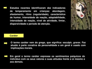 Estudos  recentes  identificaram  dez  indicadores 
    de  temperamento  em  crianças:  abordagem, 
    afastamento,  ritmo  (regularidade),  característica 
    de  humor,  intensidade  de  reação,  adaptabilidade, 
    intensidade  de  reação,  nível  de  atividade,  limiar, 
    dispersividade e período de atenção.




    Caráter

    O  termo  caráter  vem  do  grego,  que  significa:  esculpir,  gravar.  Faz 
    alusão  à  parte  conativa  da  personalidade  e  em  geral  é  usado  com 
    implicações morais. 


    Em  geral  o  termo  caráter  expressa  os  sentimentos  psíquicos  do 
    indivíduo com os seus valores e suas atitudes frente a si mesmo e 
    aos demais. 
                                         
 