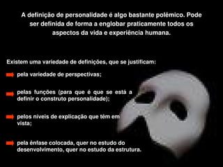 A definição de personalidade é algo bastante polêmico. Pode 
          ser definida de forma a englobar praticamente todos os 
                  aspectos da vida e experiência humana.



Existem uma variedade de definições, que se justificam:

      pela variedade de perspectivas;


      pelas  funções  (para  que  é  que  se  está  a 
      definir o construto personalidade);


      pelos níveis de explicação que têm em 
      vista;


      pela ênfase colocada, quer no estudo do
      desenvolvimento, quer no estudo da estrutura. 
                                             
 
