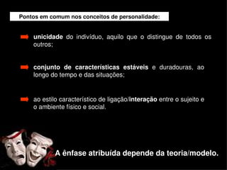Pontos em comum nos conceitos de personalidade:


        unicidade  do  indivíduo,  aquilo  que  o  distingue  de  todos  os 
        outros;


        conjunto  de  características  estáveis  e  duradouras,  ao 
        longo do tempo e das situações;


        ao estilo característico de ligação/interação entre o sujeito e 
        o ambiente físico e social.




                A ênfase atribuída depende da teoria/modelo.
                                       
 