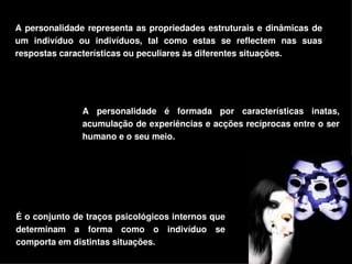 A  personalidade  representa  as  propriedades  estruturais  e  dinâmicas  de 
um  indivíduo  ou  indivíduos,  tal  como  estas  se  reflectem  nas  suas 
respostas características ou peculiares às diferentes situações.




                A  personalidade  é  formada  por  características  inatas, 
                acumulação de experiências e acções recíprocas entre o ser 
                humano e o seu meio.




É o conjunto de traços psicológicos internos que 
determinam  a  forma  como  o  indivíduo  se 
comporta em distintas situações.
                                      
 