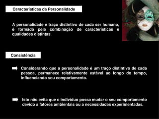 Características da Personalidade


    A personalidade é traço distintivo de cada ser humano, 
    é  formada  pela  combinação  de  características  e 
    qualidades distintas.




    Consistência


        Considerando  que  a  personalidade é  um  traço  distintivo  de cada 
        pessoa,  permanece  relativamente  estável  ao  longo  do  tempo, 
        influenciando seu comportamento. 




         Isto não evita que o indivíduo possa mudar o seu comportamento 
         devido a fatores ambientais ou a necessidades experimentadas.
                                         
 