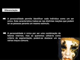 Diferenciação



    A  personalidade  permite  identificar  cada  indivíduo  como  um  ser 
    único. Esta característica traduz­se nas distintas reações que podem 
    ter as pessoas perante um mesmo estímulo. 



    A  personalidade  é  única  por  ser  uma  combinação  de 
    fatores  internos,  mas  se  queremos  utilizá­la  como 
    critério  de  segmentação,  podem­se  destacar  um  ou 
    vários traços comuns. 




                                       
 