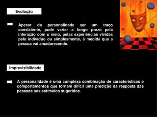 Evolução


     Apesar  da  personalidade  ser  um  traço 
     consistente,  pode  variar  a  longo  prazo  pela 
     interação  com  o  meio,  pelas  experiências  vividas 
     pelo  indivíduo  ou  simplesmente,  à  medida  que  a 
     pessoa vai amadurecendo.




Imprevisibilidade


    A personalidade é  uma  complexa  combinação  de características  e 
    comportamentos  que  tornam  difícil  uma  predição  da  resposta  das 
    pessoas aos estímulos sugeridos.



                                        
 