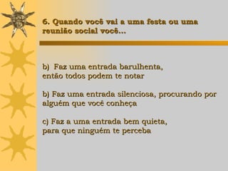 Faz uma entrada barulhenta,  então todos podem te notar b) Faz uma entrada silenciosa, procurando por  alguém que você conheça c) Faz a uma entrada bem quieta,  para que ninguém te perceba 6. Quando você vai a uma festa ou uma  reunião social você... 