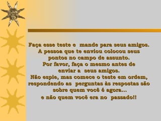 Faça esse teste e  mande para seus amigos.  A pessoa que te enviou colocou seus  pontos  n o campo de assunto.  Por favor, faça o mesmo antes de  enviar a  seus amigos.  Não espie, mas comece o teste em ordem,  respondendo as  perguntas às respostas  são  sobre quem você é agora... e não quem você era no  passado!!   