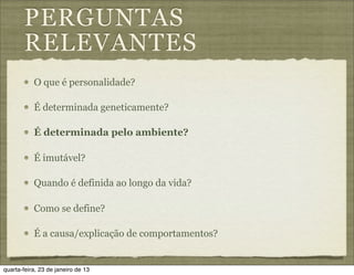 PERGUNTAS
       RELEVANTES
           O que é personalidade?

           É determinada geneticamente?

           É determinada pelo ambiente?

           É imutável?

           Quando é definida ao longo da vida?

           Como se define?

           É a causa/explicação de comportamentos?


quarta-feira, 23 de janeiro de 13
 