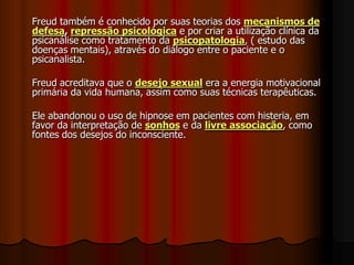 Freud também é conhecido por suas teorias dos mecanismos de
defesa, repressão psicológica e por criar a utilização clínica da
psicanálise como tratamento da psicopatologia, ( estudo das
doenças mentais), através do diálogo entre o paciente e o
psicanalista.
Freud acreditava que o desejo sexual era a energia motivacional
primária da vida humana, assim como suas técnicas terapêuticas.
Ele abandonou o uso de hipnose em pacientes com histeria, em
favor da interpretação de sonhos e da livre associação, como
fontes dos desejos do inconsciente.
 