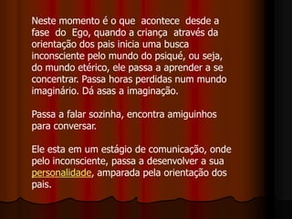 Neste momento é o que acontece desde a
fase do Ego, quando a criança através da
orientação dos pais inicia uma busca
inconsciente pelo mundo do psiqué, ou seja,
do mundo etérico, ele passa a aprender a se
concentrar. Passa horas perdidas num mundo
imaginário. Dá asas a imaginação.
Passa a falar sozinha, encontra amiguinhos
para conversar.
Ele esta em um estágio de comunicação, onde
pelo inconsciente, passa a desenvolver a sua
personalidade, amparada pela orientação dos
pais.
 