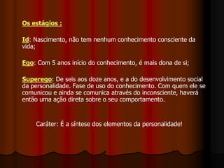 Os estágios :
Id: Nascimento, não tem nenhum conhecimento consciente da
vida;
Ego: Com 5 anos início do conhecimento, é mais dona de si;
Superego: De seis aos doze anos, e a do desenvolvimento social
da personalidade. Fase de uso do conhecimento. Com quem ele se
comunicou e ainda se comunica através do inconsciente, haverá
então uma ação direta sobre o seu comportamento.
Caráter: É a síntese dos elementos da personalidade!
 