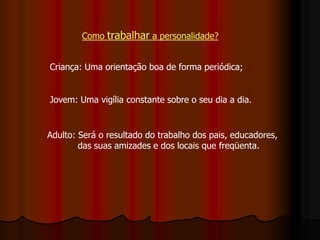 Como trabalhar a personalidade?
Criança: Uma orientação boa de forma periódica;
Jovem: Uma vigília constante sobre o seu dia a dia.
Adulto: Será o resultado do trabalho dos pais, educadores,
das suas amizades e dos locais que freqüenta.
 