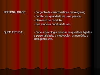 PERSONALIDADE: - Conjunto de características psicológicas;
- Caráter ou qualidade de uma pessoa;
- Elemento de conduta;
- Sua maneira habitual de ser.
QUEM ESTUDA: - Cabe a psicologia estudar as questões ligadas
a personalidade, a motivação , a memória, a
inteligência etc.
 