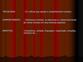 PSICOLOGIA: - É a ciência que estuda o comportamento humano.
COMPORTAMENTO: - Fenômenos mentais, as estruturas e o desenvolvimento
da mente humana em seus diversos aspectos.
ASPECTOS: - Consciência, vontade, linguagem, imaginação, emoções,
memória etc...
 