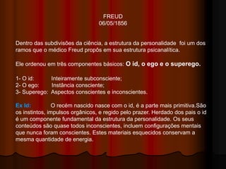 FREUD
06/05/1856
Dentro das subdivisões da ciência, a estrutura da personalidade foi um dos
ramos que o médico Freud propôs em sua estrutura psicanalítica.
Ele ordenou em três componentes básicos: O id, o ego e o superego.
1- O id: Inteiramente subconsciente;
2- O ego: Instância consciente;
3- Superego: Aspectos conscientes e inconscientes.
Ex Id: O recém nascido nasce com o id, é a parte mais primitiva.São
os instintos, impulsos orgânicos, e regido pelo prazer. Herdado dos pais o id
é um componente fundamental da estrutura da personalidade. Os seus
conteúdos são quase todos inconscientes, incluem configurações mentais
que nunca foram conscientes. Estes materiais esquecidos conservam a
mesma quantidade de energia.
 