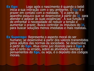 Ex Ego: Logo após o nascimento é quando o bebê
inicia a sua interação com o seu ambiente. O Ego é o
prazer em contato com a realidade. “É a parte do
aparelho psíquico que se desenvolve à partir do Id, para
atender e aplacar às suas exigências”. A sua função é
de enfrentar à necessidade de reduzir a tensão e
aumentar o prazer. Busca controlar os impulsos do Id,
para buscar soluções menos imediatas e mais realistas.
Ex Superego: Representa o aspecto moral do ser
humano; se desenvolve á partir dos valores transmitidos
pelos adultos das normas da sociedade. Se desenvolve
à partir do Ego. Atua como juiz dizendo para o Ego o
que é certo ou errado, sobre as atividades mentais e
pensamentos do Ego, ou seja, é o depósito dos códigos
morais.
 