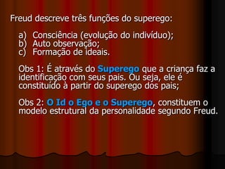 Freud descreve três funções do superego:
a) Consciência (evolução do indivíduo);
b) Auto observação;
c) Formação de ideais.
Obs 1: É através do Superego que a criança faz a
identificação com seus pais. Ou seja, ele é
constituído à partir do superego dos pais;
Obs 2: O Id o Ego e o Superego, constituem o
modelo estrutural da personalidade segundo Freud.
 