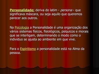 Personalidade: deriva do latim - persona - que
significava máscara, ou seja aquilo que queremos
parecer aos outros.
Na Psicologia a Personalidade é uma organização dos
vários sistemas físicos, fisiológicos, psíquicos e morais
que se interligam, determinando o modo como o
indivíduo se ajusta ao ambiente em que vive.
Para o Espiritismo a personalidade está na Alma da
pessoa.
 
