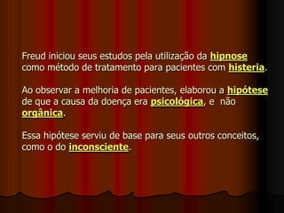 Freud iniciou seus estudos pela utilização da hipnose
como método de tratamento para pacientes com histeria.
Ao observar a melhoria de pacientes, elaborou a hipótese
de que a causa da doença era psicológica, e não
orgânica.
Essa hipótese serviu de base para seus outros conceitos,
como o do inconsciente.
 