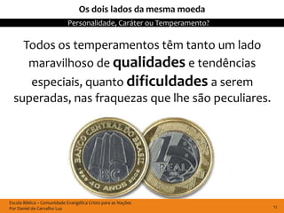 Os dois lados da mesma moeda
                            Personalidade, Caráter ou Temperamento?

    Todos os temperamentos têm tanto um lado
     maravilhoso de qualidades e tendências
     especiais, quanto dificuldades a serem
  superadas, nas fraquezas que lhe são peculiares.




Escola Bíblica – Comunidade Evangélica Cristo para as Nações
Por Daniel de Carvalho Luz                                            12
 