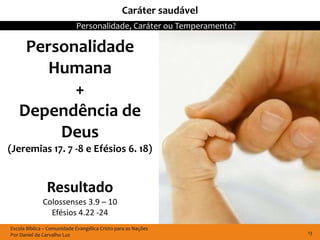 Caráter saudável
                            Personalidade, Caráter ou Temperamento?

    Personalidade
       Humana
          +
   Dependência de
        Deus
(Jeremias 17. 7 -8 e Efésios 6. 18)


               Resultado
              Colossenses 3.9 – 10
                Efésios 4.22 -24
Escola Bíblica – Comunidade Evangélica Cristo para as Nações
Por Daniel de Carvalho Luz                                            13
 