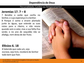 Dependência de Deus
                             Personalidade, Caráter ou Temperamento?

Jeremias 17. 7 – 8
7 Bendito o varão que confia no
Senhor, e cuja esperança é o Senhor.
8 Porque é como a árvore plantada
junto às águas, que estende as suas
raízes para o ribeiro, e não receia
quando vem o calor, mas a sua folha fica
verde; e no ano de sequidão não se
afadiga, nem deixa de dar fruto.



Efésios 6. 18
8 Sabendo que cada um, seja
escravo, seja livre, receberá do Senhor
todo bem que fizer.

 Escola Bíblica – Comunidade Evangélica Cristo para as Nações
 Por Daniel de Carvalho Luz                                            14
 