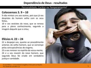 Dependência de Deus - resultados
                             Personalidade, Caráter ou Temperamento?

Colossenses 3. 9 – 10
9 não mintais uns aos outros, pois que já vos
despistes do homem velho com os seus
feitos,
10 e vos vestistes do novo, que se renova
para o pleno conhecimento, segundo a
imagem daquele que o criou;



Efésios 4. 22 – 24
22 a despojar-vos, quanto ao procedimento
anterior, do velho homem, que se corrompe
pelas concupiscências do engano;
23 a vos renovar no espírito da vossa mente;
24 e a vos revestir do novo homem, que
segundo Deus foi criado em verdadeira
justiça e santidade.

 Escola Bíblica – Comunidade Evangélica Cristo para as Nações
 Por Daniel de Carvalho Luz                                            15
 
