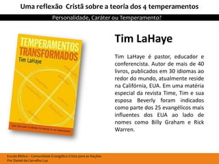 Uma reflexão Cristã sobre a teoria dos 4 temperamentos
                            Personalidade, Caráter ou Temperamento?


                                                               Tim LaHaye
                                                               Tim LaHaye é pastor, educador e
                                                               conferencista. Autor de mais de 40
                                                               livros, publicados em 30 idiomas ao
                                                               redor do mundo, atualmente reside
                                                               na Califórnia, EUA. Em uma matéria
                                                               especial da revista Time, Tim e sua
                                                               esposa Beverly foram indicados
                                                               como parte dos 25 evangélicos mais
                                                               influentes dos EUA ao lado de
                                                               nomes como Billy Graham e Rick
                                                               Warren.



Escola Bíblica – Comunidade Evangélica Cristo para as Nações
Por Daniel de Carvalho Luz
 