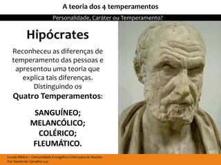 A teoria dos 4 temperamentos
                            Personalidade, Caráter ou Temperamento?


            Hipócrates
   Reconheceu as diferenças de
   temperamento das pessoas e
    apresentou uma teoria que
      explica tais diferenças.
         Distinguindo os
   Quatro Temperamentos:
               SANGUÍNEO;
              MELANCÓLICO;
                COLÉRICO;
              FLEUMÁTICO.
Escola Bíblica – Comunidade Evangélica Cristo para as Nações
Por Daniel de Carvalho Luz
 