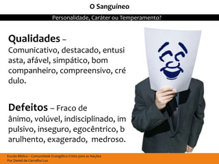O Sanguíneo
                            Personalidade, Caráter ou Temperamento?


Qualidades –
Comunicativo, destacado, entusi
asta, afável, simpático, bom
companheiro, compreensivo, cré
dulo.


Defeitos – Fraco de
ânimo, volúvel, indisciplinado, im
pulsivo, inseguro, egocêntrico, b
arulhento, exagerado, medroso.
Escola Bíblica – Comunidade Evangélica Cristo para as Nações
Por Daniel de Carvalho Luz
 