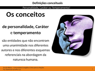 Definições conceituais
                             Personalidade, Caráter ou Temperamento?


     Os conceitos
de personalidade, Caráter
    e temperamento
são entidades que não encontram
 uma unanimidade nos diferentes
autores e nos diferentes esquemas
  referenciais na abordagem da
        natureza humana.

 Escola Bíblica – Comunidade Evangélica Cristo para as Nações
 Por Daniel de Carvalho Luz                                            2
 