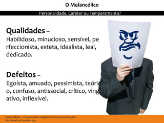 O Melancólico
                            Personalidade, Caráter ou Temperamento?



Qualidades –
Habilidoso, minucioso, sensível, pe
rfeccionista, esteta, idealista, leal,
dedicado.


Defeitos –
Egoísta, amuado, pessimista, teóric
o, confuso, antissocial, crítico, ving
ativo, inflexível.

Escola Bíblica – Comunidade Evangélica Cristo para as Nações
Por Daniel de Carvalho Luz
 