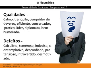 O Fleumático
                            Personalidade, Caráter ou Temperamento?


Qualidades –
Calmo, tranquilo, cumpridor de
deveres, eficiente, conservador,
pratico, líder, diplomata, bem-
humorado.

Defeitos –
Calculista, temeroso, indeciso, c
ontemplativo, desconfiado, pre
tensioso, introvertido, desmotiv
ado.
Escola Bíblica – Comunidade Evangélica Cristo para as Nações
Por Daniel de Carvalho Luz
 