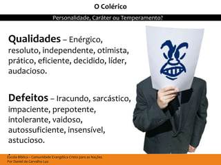 O Colérico
                             Personalidade, Caráter ou Temperamento?


Qualidades – Enérgico,
resoluto, independente, otimista,
prático, eficiente, decidido, líder,
audacioso.


Defeitos – Iracundo, sarcástico,
 impaciente, prepotente,
 intolerante, vaidoso,
 autossuficiente, insensível,
 astucioso.
 .
Escola Bíblica – Comunidade Evangélica Cristo para as Nações
Por Daniel de Carvalho Luz
 