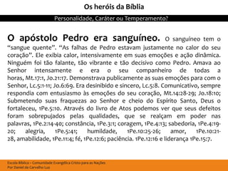 Os heróis da Bíblia
                            Personalidade, Caráter ou Temperamento?


O apóstolo Pedro era sanguíneo.                                  O sanguíneo tem o
“sangue quente”. “As falhas de Pedro estavam justamente no calor do seu
coração”. Ele exibia calor, intensivamente em suas emoções e ação dinâmica.
Ninguém foi tão falante, tão vibrante e tão decisivo como Pedro. Amava ao
Senhor intensamente e era o seu companheiro de todas a
horas, Mt.17:1, Jo.21:17. Demonstrava publicamente as suas emoções para com o
Senhor, Lc.5:1-11; Jo.6:69. Era desinibido e sincero, Lc.5:8. Comunicativo, sempre
respondia com entusiasmo às emoções do seu coração, Mt.14:28-29; Jo.18:10;
Submetendo suas fraquezas ao Senhor e cheio do Espírito Santo, Deus o
fortaleceu, 1Pe.5:10. Através do livro de Atos podemos ver que seus defeitos
foram sobrepujados pelas qualidades, que se realçam em poder nas
palavras, 1Pe.2:14-40; constância, 1Pe.3:1; coragem, 1Pe.4:13; sabedoria, 1Pe.4:19-
20;    alegria,     1Pe.5:41;   humildade,      1Pe.10:25-26;      amor,    1Pe.10:21-
28, amabilidade, 1Pe.11:4; fé, 1Pe.12:6; paciência. 1Pe.12:16 e liderança 1Pe.15:7.


Escola Bíblica – Comunidade Evangélica Cristo para as Nações
Por Daniel de Carvalho Luz
 