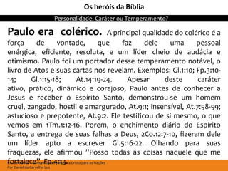Os heróis da Bíblia
                             Personalidade, Caráter ou Temperamento?

Paulo era colérico.                                          A principal qualidade do colérico é a
força              de         vontade,                  que       faz     dele   uma      pessoal
enérgica, eficiente, resoluta, e um líder cheio de audácia e
otimismo. Paulo foi um portador desse temperamento notável, o
livro de Atos e suas cartas nos revelam. Exemplos: Gl.1:10; Fp.3:10-
14;             Gl.1:15-18;               At.14:19-24.              Apesar      deste     caráter
ativo, prático, dinâmico e corajoso, Paulo antes de conhecer a
Jesus e receber o Espírito Santo, demonstrou-se um homem
cruel, zangado, hostil e amargurado, At.9:1; insensível, At.7:58-59;
astucioso e prepotente, At.9:2. Ele testificou de si mesmo, o que
vemos em 1Tm.1:12-16. Porem, o enchimento diário do Espírito
Santo, a entrega de suas falhas a Deus, 2Co.12:7-10, fizeram dele
um líder apto a escrever Gl.5:16-22. Olhando para suas
fraquezas, ele afirmou ”Posso todas as coisas naquele que me
fortalece”, Fp.4:13.
Escola Bíblica – Comunidade Evangélica Cristo para as Nações
Por Daniel de Carvalho Luz
 