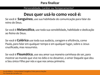 Para finalizar
                            Personalidade, Caráter ou Temperamento?

                            Deus quer usá-lo como você é:
  Se você é Sanguíneo, use sua habilidade de comunicação para falar do
  reino de Deus.

  Se você é Melancólico, use toda sua sensibilidade, habilidade e dedicação
  ao Reino de Deus.

  Se você é Colérico use toda sua audácia, coragem e eficiência, como
  Paulo, para falar em qualquer tempo e em qualquer lugar, sobre o Jesus
  crucificado, mas ressurreto.

  Se você é Fleumático, use seu amor sua maneira carinhosa de ser, para
  mostrar ao mundo que vive no ódio e no desamor, o amor Daquele que deu
  o Seu único Filho por nós e que nos amou primeiro.


Escola Bíblica – Comunidade Evangélica Cristo para as Nações
Por Daniel de Carvalho Luz
 