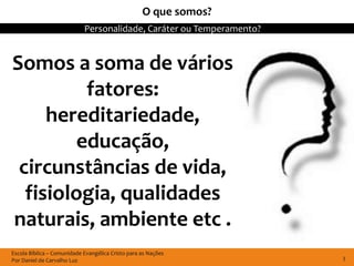 O que somos?
                            Personalidade, Caráter ou Temperamento?


Somos a soma de vários
          fatores:
     hereditariedade,
         educação,
 circunstâncias de vida,
  fisiologia, qualidades
naturais, ambiente etc .
Escola Bíblica – Comunidade Evangélica Cristo para as Nações
Por Daniel de Carvalho Luz                                            3
 