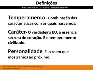 Definições
                            Personalidade, Caráter ou Temperamento?



       Temperamento - Combinação das
       características com as quais nascemos.

       Caráter- O verdadeiro EU, a essência
       secreta do coração. É o temperamento
       civilizado.

       Personalidade- É    o rosto que
       mostramos ao próximo.

Escola Bíblica – Comunidade Evangélica Cristo para as Nações
Por Daniel de Carvalho Luz                                            4
 