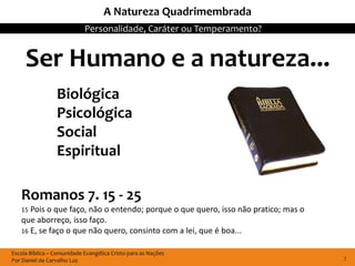 A Natureza Quadrimembrada
                            Personalidade, Caráter ou Temperamento?


     Ser Humano e a natureza...
                 Biológica
                 Psicológica
                 Social
                 Espiritual

   Romanos 7. 15 - 25
   15 Pois o que  faço, não o entendo; porque o que quero, isso não pratico; mas o
   que aborreço, isso faço.
   16 E, se faço o que não quero, consinto com a lei, que é boa...


Escola Bíblica – Comunidade Evangélica Cristo para as Nações
Por Daniel de Carvalho Luz                                                           7
 