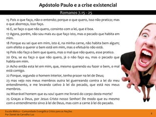 Apóstolo Paulo e a crise existencial
                                                 Romanos 7.15 - 25
 15 Pois o que faço, não o entendo; porque o que quero, isso não pratico; mas
 o que aborreço, isso faço.
 16 E, se faço o que não quero, consinto com a lei, que é boa.
 17 Agora, porém, não sou mais eu que faço isto, mas o pecado que habita em
 mim.
 18 Porque eu sei que em mim, isto é, na minha carne, não habita bem algum;
 com efeito o querer o bem está em mim, mas o efetuá-lo não está.
 19 Pois não faço o bem que quero, mas o mal que não quero, esse pratico.
 20 Ora, se eu faço o que não quero, já o não faço eu, mas o pecado que
 habita em mim.
 21 Acho então esta lei em mim, que, mesmo querendo eu fazer o bem, o mal
 está comigo.
 22 Porque, segundo o homem interior, tenho prazer na lei de Deus;
 23 mas vejo nos meus membros outra lei guerreando contra a lei do meu
 entendimento, e me levando cativo à lei do pecado, que está nos meus
 membros.
 24 Miserável homem que eu sou! quem me livrará do corpo desta morte?
 25 Graças a Deus, por Jesus Cristo nosso Senhor! De modo que eu mesmo
 com o entendimento sirvo à lei de Deus, mas com a carne à lei do pecado.

Escola Bíblica – Comunidade Evangélica Cristo para as Nações
Por Daniel de Carvalho Luz                                                      8
 