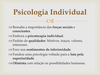 
 Ressalta a importância das forças sociais e
conscientes.
 Embora a psicoterapia individual.
 Padrão de qualidades: Motivos, traços, valores,
interesses.
 Foco nos sentimentos de inferioridade.
 Fundou uma psicologia voltada para a luta pela
superioridade.
 Otimista com relação às possibilidades humanas.
Psicologia Individual
 
