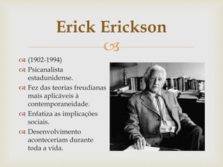 
Erick Erickson
 (1902-1994)
 Psicanalista
estadunidense.
 Fez das teorias freudianas
mais aplicáveis à
contemporaneidade.
 Enfatiza as implicações
sociais.
 Desenvolvimento
aconteceriam durante
toda a vida.
 