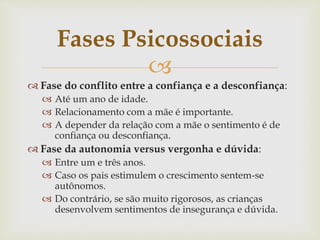 
 Fase do conflito entre a confiança e a desconfiança:
 Até um ano de idade.
 Relacionamento com a mãe é importante.
 A depender da relação com a mãe o sentimento é de
confiança ou desconfiança.
 Fase da autonomia versus vergonha e dúvida:
 Entre um e três anos.
 Caso os pais estimulem o crescimento sentem-se
autônomos.
 Do contrário, se são muito rigorosos, as crianças
desenvolvem sentimentos de insegurança e dúvida.
Fases Psicossociais
 