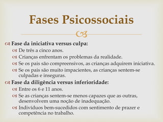 
 Fase da iniciativa versus culpa:
 De três a cinco anos.
 Crianças enfrentam os problemas da realidade.
 Se os pais são compreensivos, as crianças adquirem iniciativa.
 Se os pais são muito impacientes, as crianças sentem-se
culpadas e inseguras.
 Fase da diligência versus inferioridade:
 Entre os 6 e 11 anos.
 Se as crianças sentem-se menos capazes que as outras,
desenvolvem uma noção de inadequação.
 Indivíduos bem-sucedidos com sentimento de prazer e
competência no trabalho.
Fases Psicossociais
 