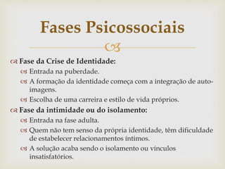
 Fase da Crise de Identidade:
 Entrada na puberdade.
 A formação da identidade começa com a integração de auto-
imagens.
 Escolha de uma carreira e estilo de vida próprios.
 Fase da intimidade ou do isolamento:
 Entrada na fase adulta.
 Quem não tem senso da própria identidade, têm dificuldade
de estabelecer relacionamentos íntimos.
 A solução acaba sendo o isolamento ou vínculos
insatisfatórios.
Fases Psicossociais
 