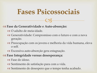 
 Fase da Generatividade e Auto-absorção:
 O adulto de meia-idade.
 Generatividade: Compromisso com o futuro e com a nova
geração.
 Preocupação com os jovens e melhoria da vida humana, eleva
o self.
 Excessiva auto-absorção gera estagnação.
 Fase Integridade versus desesperança:
 Fase do idoso.
 Sentimento de satisfação para com a vida.
 Sentimento de desespero que o tempo tenha acabado.
Fases Psicossociais
 